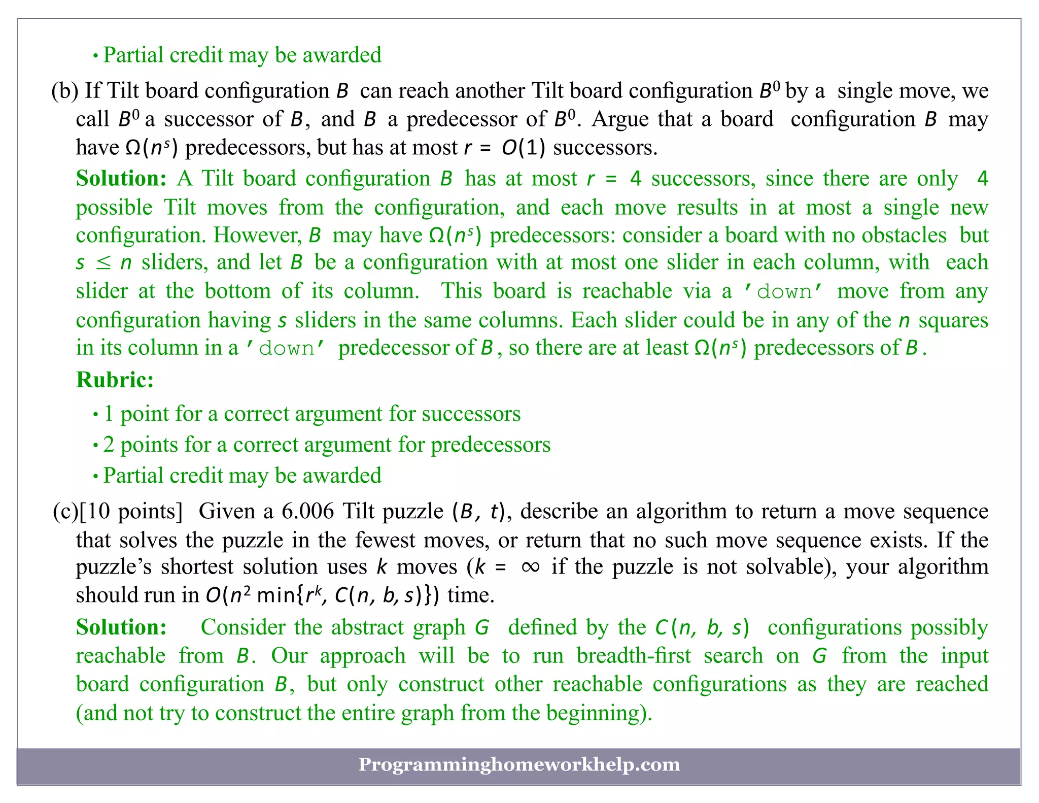 •Partial credit may be awarded
(b) If Tilt board conﬁguration B can reach another Tilt board conﬁguration B0 by a single move, we
call B0 a successor of B, and B a predecessor of B0. Argue that a board conﬁguration B may
have Ω(ns) predecessors, but has at most r = O(1) successors.
Solution: A Tilt board conﬁguration B has at most r = 4 successors, since there are only 4
possible Tilt moves from the conﬁguration, and each move results in at most a single new
conﬁguration. However, B may have Ω(ns) predecessors: consider a board with no obstacles but
s ≤ n sliders, and let B be a conﬁguration with at most one slider in each column, with each
slider at the bottom of its column. This board is reachable via a ’down’ move from any
conﬁguration having s sliders in the same columns. Each slider could be in any of the n squares
in its column in a ’down’ predecessor of B , so there are at least Ω(ns) predecessors of B .
Rubric:
•1 point for a correct argument for successors
•2 points for a correct argument for predecessors
•Partial credit may be awarded
(c)[10 points] Given a 6.006 Tilt puzzle (B, t), describe an algorithm to return a move sequence
that solves the puzzle in the fewest moves, or return that no such move sequence exists. If the
puzzle’s shortest solution uses k moves (k = ∞ if the puzzle is not solvable), your algorithm
should run in O(n2 min{rk, C(n, b, s)}) time.
Solution: Consider the abstract graph G deﬁned by the C (n, b, s) conﬁgurations possibly
reachable from B. Our approach will be to run breadth-ﬁrst search on G from the input
board conﬁguration B, but only construct other reachable conﬁgurations as they are reached
(and not try to construct the entire graph from the beginning).
Programminghomeworkhelp.com
 