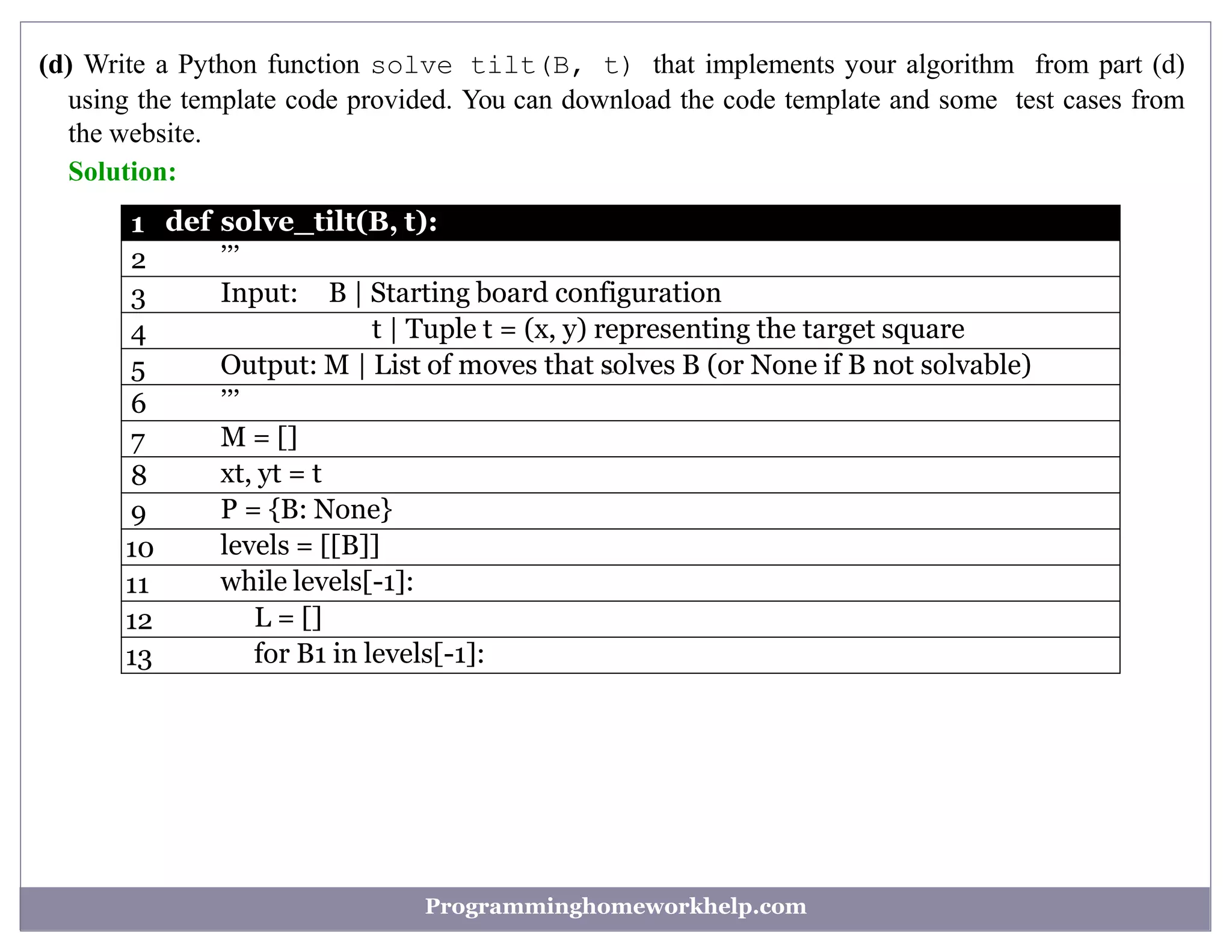 (d) Write a Python function solve tilt(B, t) that implements your algorithm from part (d)
using the template code provided. You can download the code template and some test cases from
the website.
Solution:
1 def solve_tilt(B, t):
2 ’’’
3 Input: B | Starting board configuration
4 t | Tuple t = (x, y) representing the target square
5 Output: M | List of moves that solves B (or None if B not solvable)
6 ’’’
7 M = []
8 xt, yt = t
9 P = {B: None}
10 levels = [[B]]
11 while levels[-1]:
12 L = []
13 for B1 in levels[-1]:
Programminghomeworkhelp.com
 