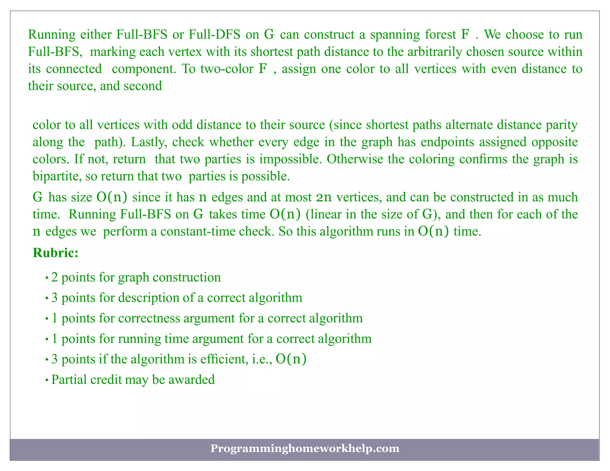 Running either Full-BFS or Full-DFS on G can construct a spanning forest F . We choose to run
Full-BFS, marking each vertex with its shortest path distance to the arbitrarily chosen source within
its connected component. To two-color F , assign one color to all vertices with even distance to
their source, and second
color to all vertices with odd distance to their source (since shortest paths alternate distance parity
along the path). Lastly, check whether every edge in the graph has endpoints assigned opposite
colors. If not, return that two parties is impossible. Otherwise the coloring conﬁrms the graph is
bipartite, so return that two parties is possible.
G has size O(n) since it has n edges and at most 2n vertices, and can be constructed in as much
time. Running Full-BFS on G takes time O(n) (linear in the size of G), and then for each of the
n edges we perform a constant-time check. So this algorithm runs in O(n) time.
Rubric:
•2 points for graph construction
•3 points for description of a correct algorithm
•1 points for correctness argument for a correct algorithm
•1 points for running time argument for a correct algorithm
•3 points if the algorithm is efﬁcient, i.e., O(n)
•Partial credit may be awarded
Programminghomeworkhelp.com
 