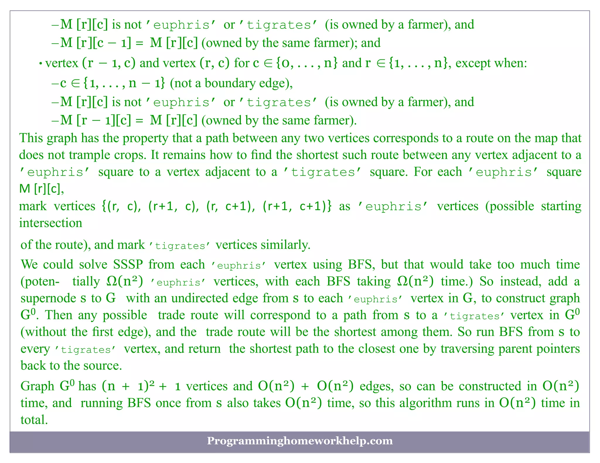–M [r][c] is not ’euphris’ or ’tigrates’ (is owned by a farmer), and
–M [r][c − 1] = M [r][c] (owned by the same farmer); and
•vertex (r − 1, c) and vertex (r, c) for c ∈ {0, . . . , n} and r ∈ {1, . . . , n}, except when:
–c ∈ {1, . . . , n − 1} (not a boundary edge),
–M [r][c] is not ’euphris’ or ’tigrates’ (is owned by a farmer), and
–M [r − 1][c] = M [r][c] (owned by the same farmer).
This graph has the property that a path between any two vertices corresponds to a route on the map that
does not trample crops. It remains how to ﬁnd the shortest such route between any vertex adjacent to a
’euphris’ square to a vertex adjacent to a ’tigrates’ square. For each ’euphris’ square
M [r][c],
mark vertices {(r, c), (r+1, c), (r, c+1), (r+1, c+1)} as ’euphris’ vertices (possible starting
intersection
of the route), and mark ’tigrates’ vertices similarly.
We could solve SSSP from each ’euphris’ vertex using BFS, but that would take too much time
(poten- tially Ω(n2) ’euphris’ vertices, with each BFS taking Ω(n2) time.) So instead, add a
supernode s to G with an undirected edge from s to each ’euphris’ vertex in G, to construct graph
G0. Then any possible trade route will correspond to a path from s to a ’tigrates’ vertex in G0
(without the ﬁrst edge), and the trade route will be the shortest among them. So run BFS from s to
every ’tigrates’ vertex, and return the shortest path to the closest one by traversing parent pointers
back to the source.
Graph G0 has (n + 1)2 + 1 vertices and O(n2) + O(n2) edges, so can be constructed in O(n2)
time, and running BFS once from s also takes O(n2) time, so this algorithm runs in O(n2) time in
total.
Programminghomeworkhelp.com
 