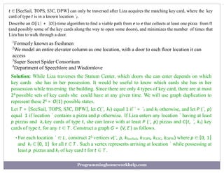 t ∈ {SeeSail, TOPS, S3C, DPW} can only be traversed after Liza acquires the matching key card, where the key
card of type t is in a known location `t.
Describe an O(|L| + |D|)-time algorithm to ﬁnd a viable path from e to e that collects at least one pizza from Π
(and possibly some of the key cards along the way to open some doors), and minimizes the number of times that
Liza has to walk through a door.
1
Formerly known as freshmen
2
We model an entire elevator column as one location, with a door to each ﬂoor location it can
access
3
Super Secret Spider Consortium
4
Department of Speechlore and Wisdomlove
Solution: While Liza traverses the Statum Center, which doors she can enter depends on which
key cards she has in her possession. It would be useful to know which cards she has in her
possession while traversing the building. Since there are only 4 types of key card, there are at most
24 possible sets of key cards she could have at any given time. We will use graph duplication to
represent these 24 = O(1) possible states.
Let T = {SeeSail, TOPS, S3C, DPW}, let C(`, kt) equal 1 if ` = `t and kt otherwise, and let P (`, p)
equal 1 if location ` contains a pizza and p otherwise. If Liza enters any location ` having at least
p pizzas and kt key cards of type t, she can leave with at least P (`, p) pizzas and C(t, `, kt) key
cards of type t, for any t ∈ T . Construct a graph G = (V, E ) as follows.
•For each location ` ∈ L, construct 25 vertices v(`, p, kSeeSail, kTOPS, kS3C, kDPW) where p ∈ {0, 1}
and kt ∈ {0, 1} for all t ∈ T . Such a vertex represents arriving at location ` while possessing at
least p pizzas and kt of key card t for t ∈ T .
Programminghomeworkhelp.com
 