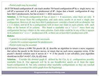 •Partial credit may be awarded
(b) If Tilt board conﬁguration B can reach another Tilt board conﬁguration B0 by a single move, we
call B0 a successor of B, and B a predecessor of B0. Argue that a board conﬁguration B may
have Ω(ns) predecessors, but has at most r = O(1) successors.
Solution: A Tilt board conﬁguration B has at most r = 4 successors, since there are only 4
possible Tilt moves from the conﬁguration, and each move results in at most a single new
conﬁguration. However, B may have Ω(ns) predecessors: consider a board with no obstacles but
s ≤ n sliders, and let B be a conﬁguration with at most one slider in each column, with each
slider at the bottom of its column. This board is reachable via a ’down’ move from any
conﬁguration having s sliders in the same columns. Each slider could be in any of the n squares
in its column in a ’down’ predecessor of B , so there are at least Ω(ns) predecessors of B .
Rubric:
•1 point for a correct argument for successors
•2 points for a correct argument for predecessors
•Partial credit may be awarded
(c)[10 points] Given a 6.006 Tilt puzzle (B, t), describe an algorithm to return a move sequence
that solves the puzzle in the fewest moves, or return that no such move sequence exists. If the
puzzle’s shortest solution uses k moves (k = ∞ if the puzzle is not solvable), your algorithm
should run in O(n2 min{rk, C(n, b, s)}) time.
Solution: Consider the abstract graph G deﬁned by the C (n, b, s) conﬁgurations possibly
reachable from B. Our approach will be to run breadth-ﬁrst search on G from the input
board conﬁguration B, but only construct other reachable conﬁgurations as they are reached
(and not try to construct the entire graph from the beginning).
Programminghomeworkhelp.com
 