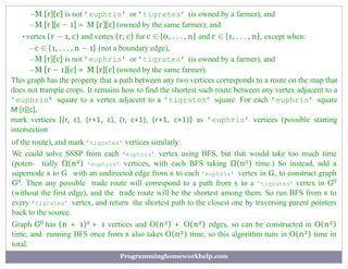 –M [r][c] is not ’euphris’ or ’tigrates’ (is owned by a farmer), and
–M [r][c − 1] = M [r][c] (owned by the same farmer); and
•vertex (r − 1, c) and vertex (r, c) for c ∈ {0, . . . , n} and r ∈ {1, . . . , n}, except when:
–c ∈ {1, . . . , n − 1} (not a boundary edge),
–M [r][c] is not ’euphris’ or ’tigrates’ (is owned by a farmer), and
–M [r − 1][c] = M [r][c] (owned by the same farmer).
This graph has the property that a path between any two vertices corresponds to a route on the map that
does not trample crops. It remains how to ﬁnd the shortest such route between any vertex adjacent to a
’euphris’ square to a vertex adjacent to a ’tigrates’ square. For each ’euphris’ square
M [r][c],
mark vertices {(r, c), (r+1, c), (r, c+1), (r+1, c+1)} as ’euphris’ vertices (possible starting
intersection
of the route), and mark ’tigrates’ vertices similarly.
We could solve SSSP from each ’euphris’ vertex using BFS, but that would take too much time
(poten- tially Ω(n2) ’euphris’ vertices, with each BFS taking Ω(n2) time.) So instead, add a
supernode s to G with an undirected edge from s to each ’euphris’ vertex in G, to construct graph
G0. Then any possible trade route will correspond to a path from s to a ’tigrates’ vertex in G0
(without the ﬁrst edge), and the trade route will be the shortest among them. So run BFS from s to
every ’tigrates’ vertex, and return the shortest path to the closest one by traversing parent pointers
back to the source.
Graph G0 has (n + 1)2 + 1 vertices and O(n2) + O(n2) edges, so can be constructed in O(n2)
time, and running BFS once from s also takes O(n2) time, so this algorithm runs in O(n2) time in
total.
Programminghomeworkhelp.com
 