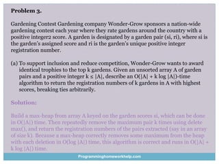 Problem 3.
Gardening Contest Gardening company Wonder-Grow sponsors a nation-wide
gardening contest each year where they rate gardens around the country with a
positive integer2 score. A garden is designated by a garden pair (si, ri), where si is
the garden’s assigned score and ri is the garden’s unique positive integer
registration number.
(a) To support inclusion and reduce competition, Wonder-Grow wants to award
identical trophies to the top k gardens. Given an unsorted array A of garden
pairs and a positive integer k ≤ |A|, describe an O(|A| + k log |A|)-time
algorithm to return the registration numbers of k gardens in A with highest
scores, breaking ties arbitrarily.
Solution:
Build a max-heap from array A keyed on the garden scores si, which can be done
in O(|A|) time. Then repeatedly remove the maximum pair k times using delete
max(), and return the registration numbers of the pairs extracted (say in an array
of size k). Because a max-heap correctly removes some maximum from the heap
with each deletion in O(log |A|) time, this algorithm is correct and runs in O(|A| +
k log |A|) time.
Programminghomeworkhelp.com
 
