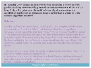 (b) Wonder-Grow decides to be more objective and award a trophy to every
garden receiving a score strictly greater than a reference score x. Given a max-
heap A of garden pairs, describe an O(nx)-time algorithm to return the
registration numbers of all gardens with score larger than x, where nx is the
number of gardens returned.
Solution:
For this problem, we cannot afford O(nx log |A|) time to repeatedly delete the
maximum from A until the deleted pair has score less than or equal to x.
However, we can exploit the max-heap property to traverse only an O(nx) subset
of the maxheap containing the largest nx pairs. First observe that the max-heap
property implies all nx items having key larger than x form a connected subtree of
the heap containing the root (assuming any stored score is greater than x). So
recursively search node v of the heap starting at the root. There are two cases,
either:
• the score at v is ≤ x, so return an empty set since, by the max-heap property, no
pair in v’s subtree should be returned; or
• the score at v is > x, so recursively search the children of v (if they exist) and
return the score at v together with the scores returned by the recursive calls
(which is correct by induction).
Programminghomeworkhelp.com
 