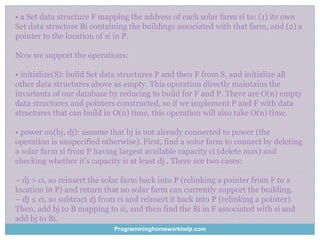 • a Set data structure F mapping the address of each solar farm si to: (1) its own
Set data structure Bi containing the buildings associated with that farm, and (2) a
pointer to the location of si in P.
Now we support the operations:
• initialize(S): build Set data structures P and then F from S, and initialize all
other data structures above as empty. This operation directly maintains the
invariants of our database by reducing to build for F and P. There are O(n) empty
data structures and pointers constructed, so if we implement P and F with data
structures that can build in O(n) time, this operation will also take O(n) time.
• power on(bj, dj): assume that bj is not already connected to power (the
operation is unspecified otherwise). First, find a solor farm to connect by deleting
a solar farm si from P having largest available capacity ci (delete max) and
checking whether it’s capacity is at least dj . There are two cases:
– dj > ci, so reinsert the solar farm back into P (relinking a pointer from F to a
location in P) and return that no solar farm can currently support the building.
– dj ≤ ci, so subtract dj from ci and reinsert it back into P (relinking a pointer).
Then, add bj to B mapping to si, and then find the Bi in F associated with si and
add bj to Bi.
Programminghomeworkhelp.com
 