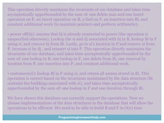 This operation directly maintains the invariants of our database and takes time
asymptotically upperbounded by the sum of: one delete max and one insert
operation on P, an insert operation on B, a find on F, an insertion into Bi, and
constant additional work (to maintain pointers and perform arithmetic).
• power off(bj): assume that bj is already connected to power (the operation is
unspecified otherwise). Lookup the si and dj associated with bj in B, lookup Bi in F
using si, and remove bj from Bi. Lastly, go to si’s location in P and remove si from
P, increase ci by dj , and reinsert si into P. This operation directly maintains the
invariants of our database, and takes time asymptotically upperbounded by the
sum of: one lookup in B, one lookup in F, one delete from Bi, one removal by
location from P, one insertion into P, and constant additional work.
• customers(si): lookup Bi in F using si, and return all names stored in Bi. This
operation is correct based on the invariants maintained by the data structure (Bi
contains the buildings associated with si), and takes time asymptotically
upperbounded by the sum of: one lookup in F and one iteration through Bi.
We have shown this database can correctly support the operations. Now we
choose implementations of the data structures in the database that will allow the
operations to be efficient. We need to be able to build B and F in O(n) time
Programminghomeworkhelp.com
 