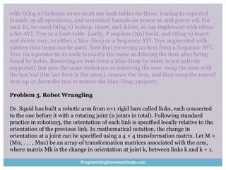 with O(log n) lookups, so we must use hash tables for these, leading to expected
bounds on all operations, and amortized bounds on power on and power off. For
each Bi, we need O(log n) lookup, insert, and delete, so can implement with either
a Set AVL Tree or a hash table. Lastly, P requires O(n) build, and O(log n) insert
and delete max, so either a Max-Heap or a Sequence AVL Tree augmented with
subtree max items can be used. Note that removing an item from a Sequence AVL
Tree via a pointer to its node is exactly the same as deleting the item after being
found by index. Removing an item from a Max-Heap by index is not natively
supported, but uses the same technique as removing the root: swap the item with
the last leaf (the last item in the array), remove the item, and then swap the moved
item up or down the tree to restore the Max-Heap property.
Problem 5. Robot Wrangling
Dr. Squid has built a robotic arm from n+1 rigid bars called links, each connected
to the one before it with a rotating joint (n joints in total). Following standard
practice in robotics3, the orientation of each link is specified locally relative to the
orientation of the previous link. In mathematical notation, the change in
orientation at a joint can be specified using a 4 × 4 transformation matrix. Let M =
(M0, . . . , Mn1) be an array of transformation matrices associated with the arm,
where matrix Mk is the change in orientation at joint k, between links k and k + 1.
Programminghomeworkhelp.com
 