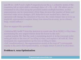 and PR be v.left.P and v.right.P respectively (or the 4 × 4 identity matrix if the
respective left or right child is missing); then v.P = PL · v.M · PR which can be
computed in O(1) time using the provided matrix multiply function, so this
augmentation can be maintained. (Note that, because the number of items and
traversal order never changes, AVL behavior is not needed here, since no
operation will change the structure of the tree. So a static binary tree or even an
implicitly represented complete binary tree stored in an array, as in a binary
heap, would suffice.)
Now we support the operations:
• initialize(M): build T from the matrices in worst-case M in O(|M|) = O(n) time,
maintaining the new augmentation from the leaves to the root.
• update joint(k, M): find the node v containing matrix k in the traversal order
using get at(k) at the root of T in O(log n) time, and replace v.M with M. Then
recompute the augmentations up the tree in O(log n) time.
• full transformation(): the augmentation stored at the root of T corresponds
exactly to the arm’s full transformation, so simply return T.root.P in O(1) time.
Problem 6. πz2a Optimization
Programminghomeworkhelp.com
 