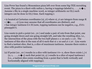 Liza Pover has found a Monominos pizza left over from some big-TEX recruiting
event. The pizza is a disc6 with radius z, having n toppings labeled 0, . . . , n � 1.
Assume z fits in a single machine word, so integer arithmetic on O(1) such
integers can be done in O(1) time. Each topping i:
• is located at Cartesian coordinates (xi, yi) where xi, yi are integers from range R
= {�z, . . . , z} (you may assume that all coordinates are distinct), and
• has integer tastiness ti ∈ R (note, topping tastiness can be negative, e.g., if it’s
pineapple7).
Liza wants to pick a point (x0 , y0 ) and make a pair of cuts from that point, one
going straight down and one going straight left, and take the resulting slice, i.e.,
the intersection of the pizza with the two half-planes x ≤ x0 and y ≤ y0 . The
tastiness of this slice is the sum of all ti such that xi ≤ x0 and yi ≤ y0 . Liza wants
to find a tastiest slice, that is, a slice of maximum tastiness. Assume there exists a
slice with positive tastiness.
(a) If point (x0 , y0 ) results in a slice with tastiness t 6= 0, show there exists i, j ∈
{0, 1, . . . , n � 1} such that point (xi, yj ) results in a slice of equal tastiness t
(i.e., a tastiest slice exists resulting from a point that is both vertically and
horizontally aligned with toppings).
Programminghomeworkhelp.com
 