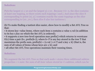 Solution:
Pick the largest xi ≤ x0 and the largest yj ≤ y0 . Because t 6= 0, the slice contains
at least one topping, so there exists such toppings i and j. And since the slice S
corresponding to point (xi, yj ) contains exactly the same toppings as the slice
corresponding to (x0 , y0 ), then slice S also has tastiness t.
(b) To make finding a tastiest slice easier, show how to modify a Set AVL Tree so
that:
• it stores key–value items, where each item x contains a value x.val (in addition
to its key x.key on which the Set AVL is ordered);
• it supports a new tree-level operation max prefix() which returns in worstcase
O(1) time a pair (k∗, prefix(k∗)), where k∗ P is any key stored in the tree T that
maximizes the prefix sum, prefix(k) = {x.val | x ∈ T and x.key ≤ k} (that is, the
sum of all values of items whose keys are ≤ k); and
• all other Set AVL Tree operations maintain their running times.
Solution:
We augment the Set AVL Tree so that each node v stores three additional subtree
properties: • v.sum: the sum of all item values stored in v’s subtree, which can be
Programminghomeworkhelp.com
 