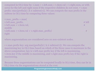 computed in O(1) time by: v.sum = v.left.sum + v.item.val + v.right.sum, or with
zeros for the left and right sums if the respective children do not exist. • v.max
prefix: max{prefix(k) | k ∈ subtree(v)}. We can compute the max prefix in the
subtree in O(1) time by comparing three values:
v.max_prefix = max(
v.left.max_prefix, # left
v.left.sum + v.item.val, #
middle
v.left.sum + v.item.val + v.right.max_prefix) #
right
where augmentations are considered zero on non-existent nodes.
• v.max prefix key: arg max{prefix(k) | k ∈ subtree(v)}. We can compute the
maximizing key in O(1) time based on which of the three cases is maximum in the
above computation: key is v.left.max prefix key if the left is maximizing,
v.item.key if the middle is maximizing, and v.right.max prefix key if the right is
maximizing.
Because these augmentations can be computed locally in O(1) time, they can be in
O(1) time via the augmentations stored at the root.
Programminghomeworkhelp.com
 