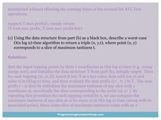 maintained without effecting the running times of the normal Set AVL Tree
operations.
support T.max prefix(), simply return
(T.root.max prefix, T.root.max prefix key)
(c) Using the data structure from part (b) as a black box, describe a worst-case
O(n log n)-time algorithm to return a triple (x, y,t), where point (x, y)
corresponds to a slice of maximum tastiness t.
Solution:
Sort the input topping points by their x coordinates in O(n log n) time (e.g., using
merge sort), and initialize the data structure T from part (b), initially empty. Then
for each topping (xi, yi, ti), insert it into T as a key-value item with key yi and
value ti in O(log n) time, and then evaluate the max prefix (y∗ , t∗ ) in T . The max
prefix t ∗ is then by definition the maximum tastiness of any slice with x
coordinate xi, specifically the slice corresponding to the point (xi, y∗ ). By
repeating this procedure for each topping sorted by x, we can compute the
maximum tastiness of any slice at xi for every xi in O(n log n) time (along with its
associated point). Since some slice of maximum tastiness exists with an x
Programminghomeworkhelp.com
 