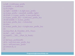 11 left = A.left.max_prefix
12 middle += A.left.sum
13 if A.right:
14 right = middle + A.right.max_prefix
15 A.max_prefix = max(left, middle, right)
16 if left == A.max_prefix: # max prefix key
17 A.max_prefix_key = A.left.max_prefix_key
18 elif middle == A.max_prefix:
19 A.max_prefix_key = A.item.key
20 else:
21 A.max_prefix_key = A.right.max_prefix_key
22
23 class Part_B_Tree(Set_AVL_Tree):
24 def __init__(self):
25 super().__init__(Part_B_Node)
26
27 def max_prefix(self):
28 k = self.root.max_prefix_key
29 s = self.root.max_prefix
30 return (k, s)
31
Programminghomeworkhelp.com
 