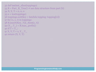 32 def tastiest_slice(toppings):
33 B = Part_B_Tree() # use data structure from part (b)
34 X, Y, T = 0, 0, 0
35 n = len(toppings)
36 toppings.sort(key = lambda topping: topping[0])
37 for (x, y, t) in toppings:
38 B.insert(Key_Val_Item(y, t))
39 (Y_, T_) = B.max_prefix()
40 if T < T_:
41 X, Y, T = x, Y_, T_
42 return (X, Y, T)
Programminghomeworkhelp.com
 