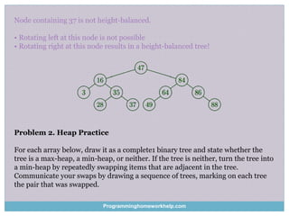 Node containing 37 is not height-balanced.
• Rotating left at this node is not possible
• Rotating right at this node results in a height-balanced tree!
Problem 2. Heap Practice
For each array below, draw it as a complete1 binary tree and state whether the
tree is a max-heap, a min-heap, or neither. If the tree is neither, turn the tree into
a min-heap by repeatedly swapping items that are adjacent in the tree.
Communicate your swaps by drawing a sequence of trees, marking on each tree
the pair that was swapped.
Programminghomeworkhelp.com
 