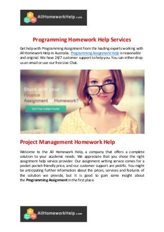 Programming Homework Help Services
Get help with Programming Assignment from the leading experts working with
All Homework Help in Australia. Programming Assignment Help is reasonable
and original. We have 24/7 customer support to help you. You can either drop
us an email or use our free Live Chat.
Project Management Homework Help
Welcome to the All Homework Help, a company that offers a complete
solution to your academic needs. We appreciate that you chose the right
assignment help service provider. Our assignment writing service comes for a
pocket pocket-friendly price, and our customer support are prolific. You might
be anticipating further information about the prices, services and features of
the solution we provide, but it is good to gain some insight about
the Programming Assignment in the first place.
 