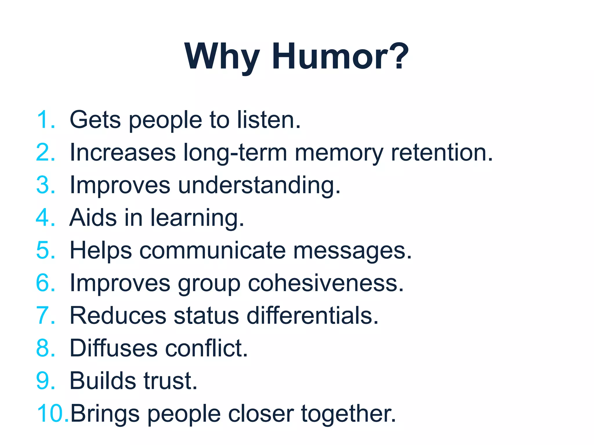 Why Humor? 
1. Gets people to listen. 
2. Increases long-term memory retention. 
3. Improves understanding. 
4. Aids in learning. 
5. Helps communicate messages. 
6. Improves group cohesiveness. 
7. Reduces status differentials. 
8. Diffuses conflict. 
9. Builds trust. 
10.Brings people closer together. 
 