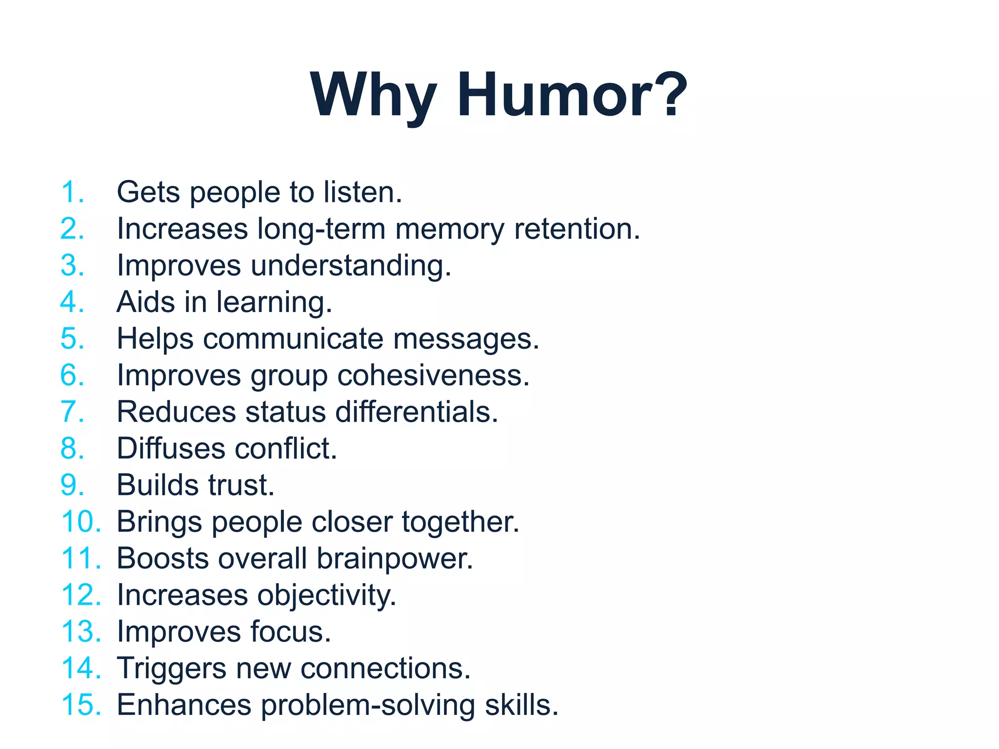 Why Humor? 
1. Gets people to listen. 
2. Increases long-term memory retention. 
3. Improves understanding. 
4. Aids in learning. 
5. Helps communicate messages. 
6. Improves group cohesiveness. 
7. Reduces status differentials. 
8. Diffuses conflict. 
9. Builds trust. 
10. Brings people closer together. 
11. Boosts overall brainpower. 
12. Increases objectivity. 
13. Improves focus. 
14. Triggers new connections. 
15. Enhances problem-solving skills. 
 