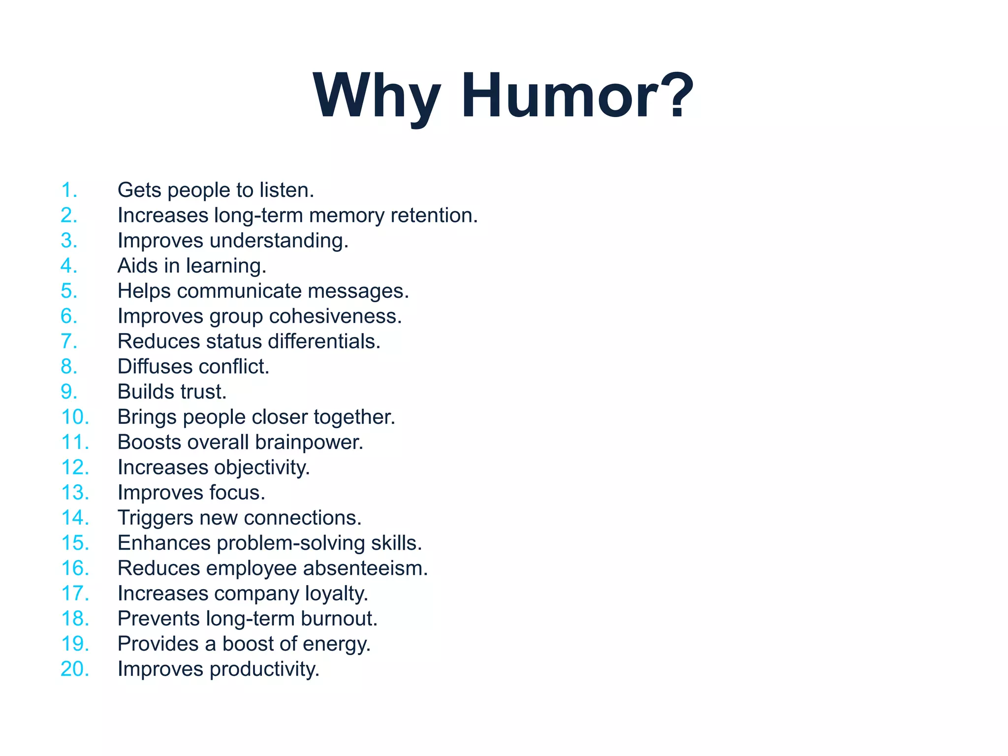 Why Humor? 
1. Gets people to listen. 
2. Increases long-term memory retention. 
3. Improves understanding. 
4. Aids in learning. 
5. Helps communicate messages. 
6. Improves group cohesiveness. 
7. Reduces status differentials. 
8. Diffuses conflict. 
9. Builds trust. 
10. Brings people closer together. 
11. Boosts overall brainpower. 
12. Increases objectivity. 
13. Improves focus. 
14. Triggers new connections. 
15. Enhances problem-solving skills. 
16. Reduces employee absenteeism. 
17. Increases company loyalty. 
18. Prevents long-term burnout. 
19. Provides a boost of energy. 
20. Improves productivity. 
 