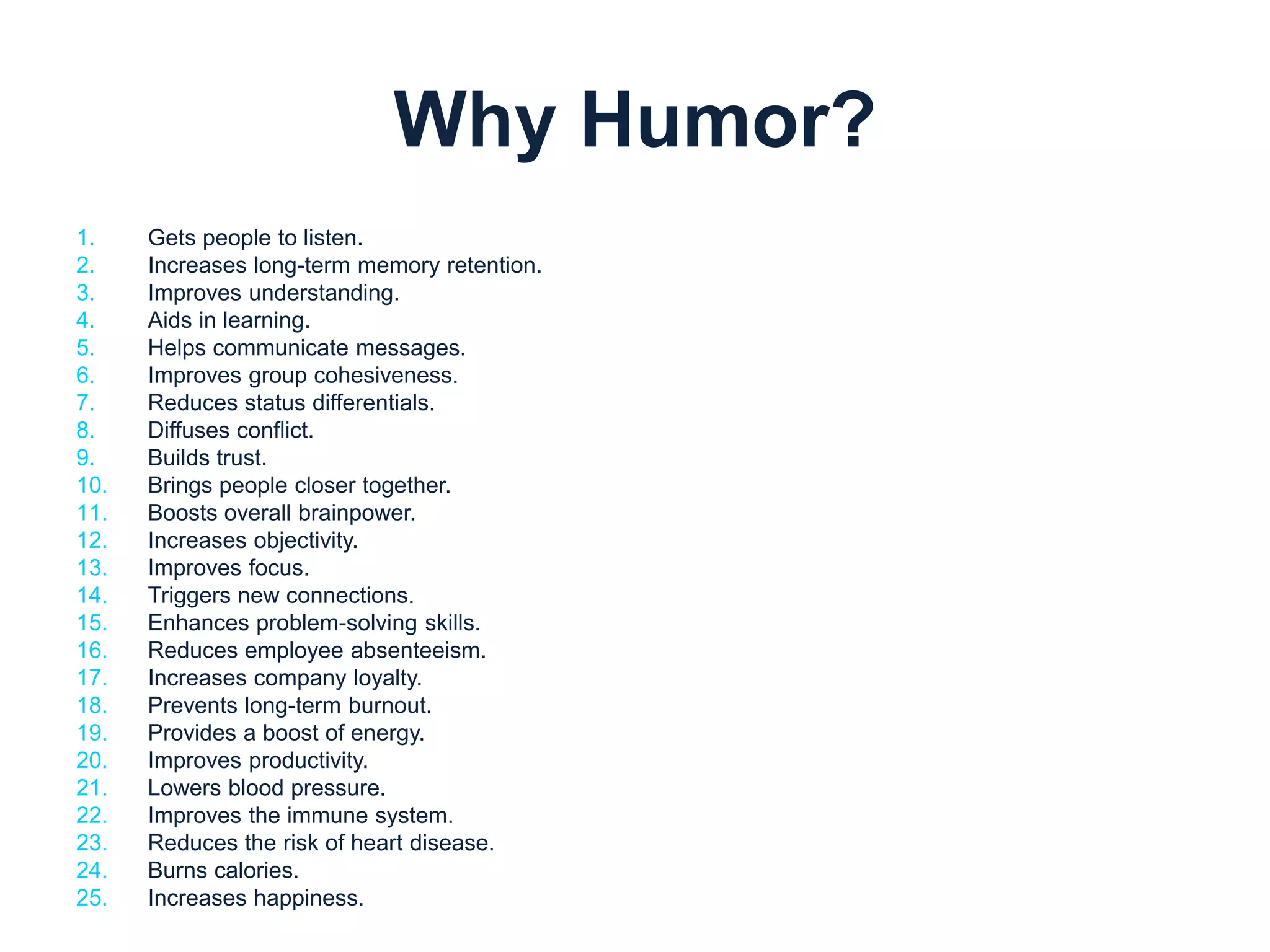 Why Humor? 
1. Gets people to listen. 
2. Increases long-term memory retention. 
3. Improves understanding. 
4. Aids in learning. 
5. Helps communicate messages. 
6. Improves group cohesiveness. 
7. Reduces status differentials. 
8. Diffuses conflict. 
9. Builds trust. 
10. Brings people closer together. 
11. Boosts overall brainpower. 
12. Increases objectivity. 
13. Improves focus. 
14. Triggers new connections. 
15. Enhances problem-solving skills. 
16. Reduces employee absenteeism. 
17. Increases company loyalty. 
18. Prevents long-term burnout. 
19. Provides a boost of energy. 
20. Improves productivity. 
21. Lowers blood pressure. 
22. Improves the immune system. 
23. Reduces the risk of heart disease. 
24. Burns calories. 
25. Increases happiness. 
 