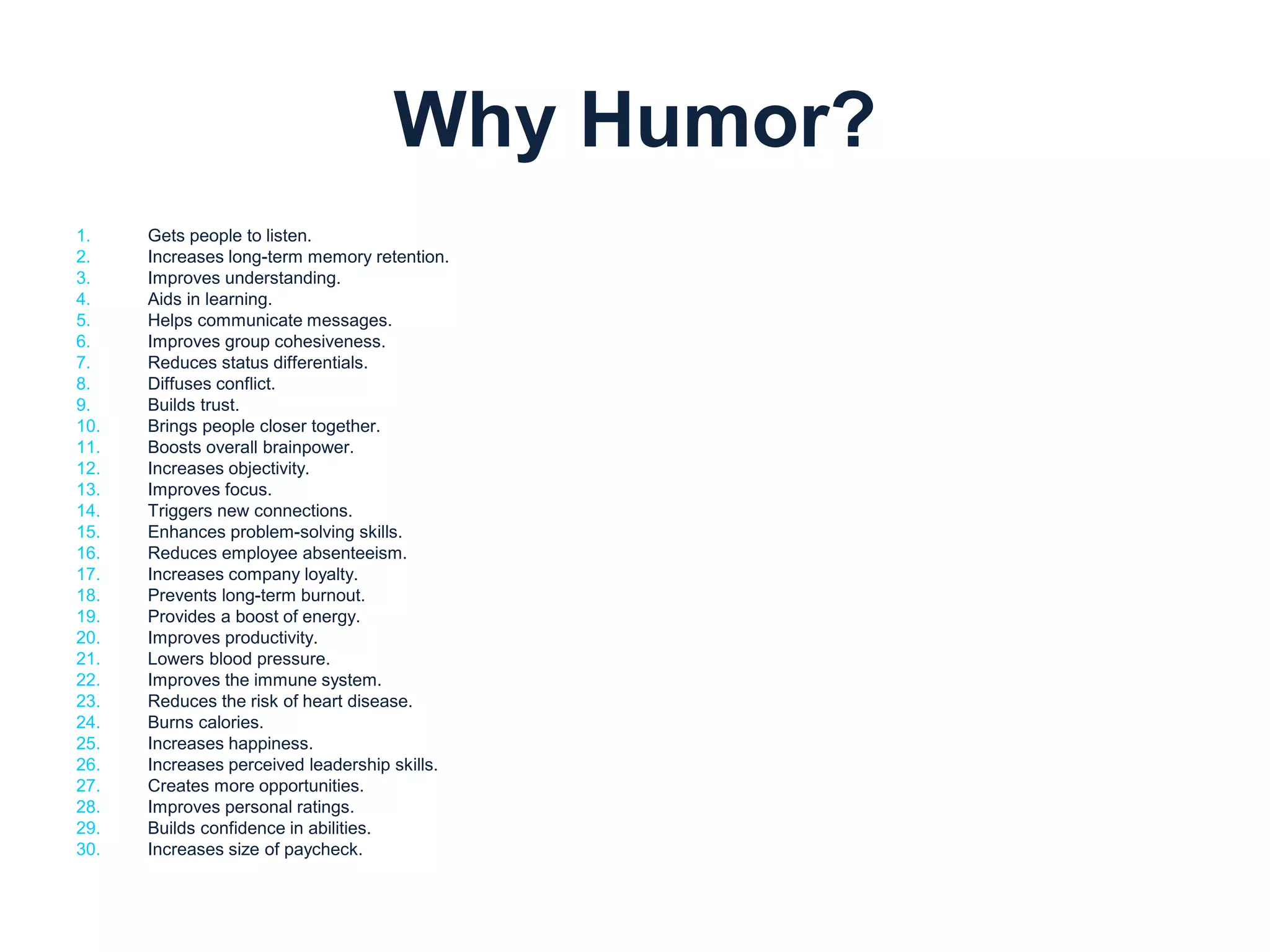 Why Humor? 
1. Gets people to listen. 
2. Increases long-term memory retention. 
3. Improves understanding. 
4. Aids in learning. 
5. Helps communicate messages. 
6. Improves group cohesiveness. 
7. Reduces status differentials. 
8. Diffuses conflict. 
9. Builds trust. 
10. Brings people closer together. 
11. Boosts overall brainpower. 
12. Increases objectivity. 
13. Improves focus. 
14. Triggers new connections. 
15. Enhances problem-solving skills. 
16. Reduces employee absenteeism. 
17. Increases company loyalty. 
18. Prevents long-term burnout. 
19. Provides a boost of energy. 
20. Improves productivity. 
21. Lowers blood pressure. 
22. Improves the immune system. 
23. Reduces the risk of heart disease. 
24. Burns calories. 
25. Increases happiness. 
26. Increases perceived leadership skills. 
27. Creates more opportunities. 
28. Improves personal ratings. 
29. Builds confidence in abilities. 
30. Increases size of paycheck. 
 