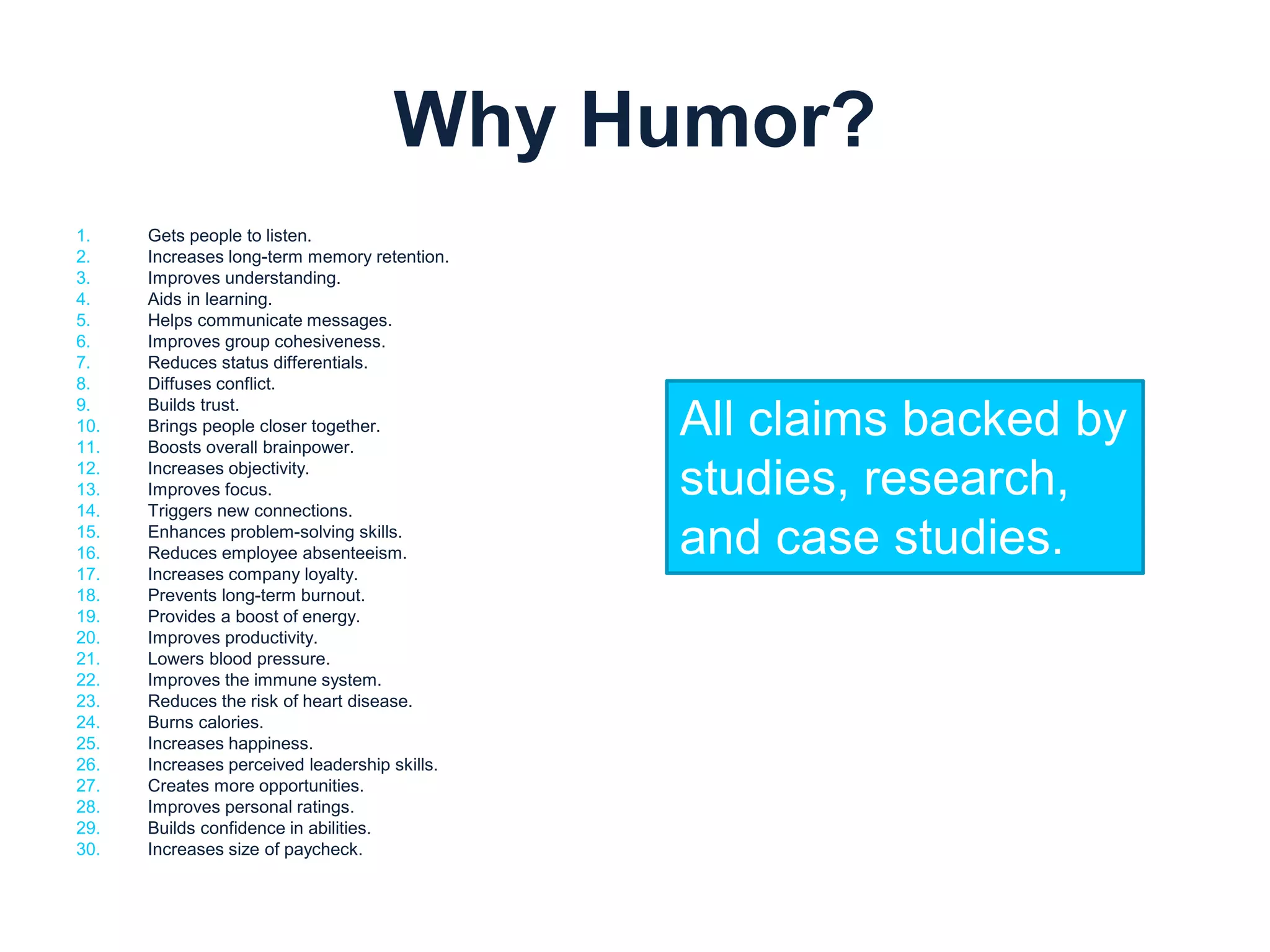 Why Humor? 
1. Gets people to listen. 
2. Increases long-term memory retention. 
3. Improves understanding. 
4. Aids in learning. 
5. Helps communicate messages. 
6. Improves group cohesiveness. 
7. Reduces status differentials. 
8. Diffuses conflict. 
9. Builds trust. 
10. Brings people closer together. 
11. Boosts overall brainpower. 
12. Increases objectivity. 
13. Improves focus. 
14. Triggers new connections. 
15. Enhances problem-solving skills. 
16. Reduces employee absenteeism. 
17. Increases company loyalty. 
18. Prevents long-term burnout. 
19. Provides a boost of energy. 
20. Improves productivity. 
21. Lowers blood pressure. 
22. Improves the immune system. 
23. Reduces the risk of heart disease. 
24. Burns calories. 
25. Increases happiness. 
26. Increases perceived leadership skills. 
27. Creates more opportunities. 
28. Improves personal ratings. 
29. Builds confidence in abilities. 
30. Increases size of paycheck. 
All claims backed by 
studies, research, 
and case studies. 
 
