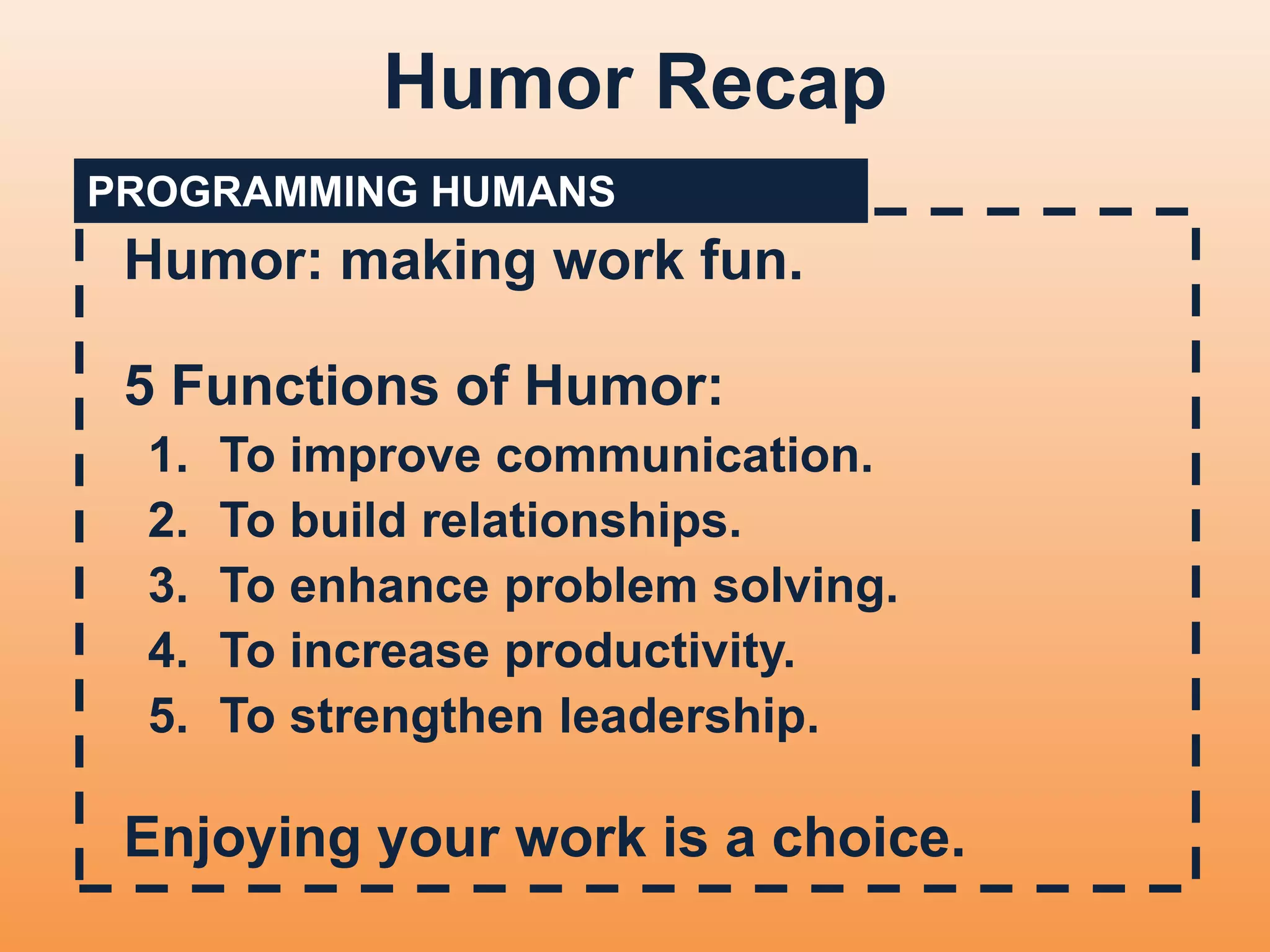 Humor Recap 
PROGRAMMING HUMANS 
Humor: making work fun. 
5 Functions of Humor: 
1. To improve communication. 
2. To build relationships. 
3. To enhance problem solving. 
4. To increase productivity. 
5. To strengthen leadership. 
Enjoying your work is a choice. 
 