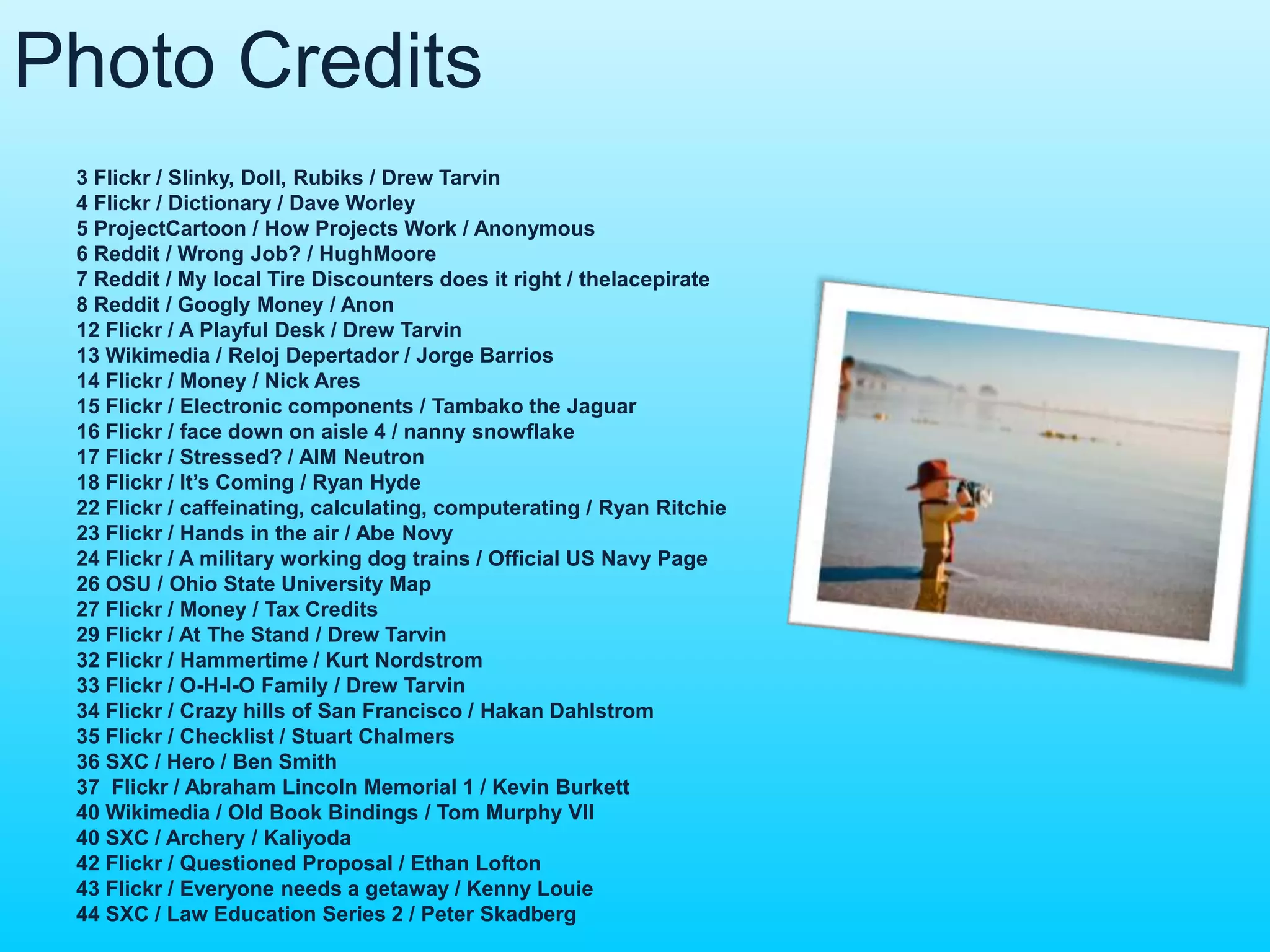 Photo Credits 
3 Flickr / Slinky, Doll, Rubiks / Drew Tarvin 
4 Flickr / Dictionary / Dave Worley 
5 ProjectCartoon / How Projects Work / Anonymous 
6 Reddit / Wrong Job? / HughMoore 
7 Reddit / My local Tire Discounters does it right / thelacepirate 
8 Reddit / Googly Money / Anon 
12 Flickr / A Playful Desk / Drew Tarvin 
13 Wikimedia / Reloj Depertador / Jorge Barrios 
14 Flickr / Money / Nick Ares 
15 Flickr / Electronic components / Tambako the Jaguar 
16 Flickr / face down on aisle 4 / nanny snowflake 
17 Flickr / Stressed? / AIM Neutron 
18 Flickr / It’s Coming / Ryan Hyde 
22 Flickr / caffeinating, calculating, computerating / Ryan Ritchie 
23 Flickr / Hands in the air / Abe Novy 
24 Flickr / A military working dog trains / Official US Navy Page 
26 OSU / Ohio State University Map 
27 Flickr / Money / Tax Credits 
29 Flickr / At The Stand / Drew Tarvin 
32 Flickr / Hammertime / Kurt Nordstrom 
33 Flickr / O-H-I-O Family / Drew Tarvin 
34 Flickr / Crazy hills of San Francisco / Hakan Dahlstrom 
35 Flickr / Checklist / Stuart Chalmers 
36 SXC / Hero / Ben Smith 
37 Flickr / Abraham Lincoln Memorial 1 / Kevin Burkett 
40 Wikimedia / Old Book Bindings / Tom Murphy VII 
40 SXC / Archery / Kaliyoda 
42 Flickr / Questioned Proposal / Ethan Lofton 
43 Flickr / Everyone needs a getaway / Kenny Louie 
44 SXC / Law Education Series 2 / Peter Skadberg 
 