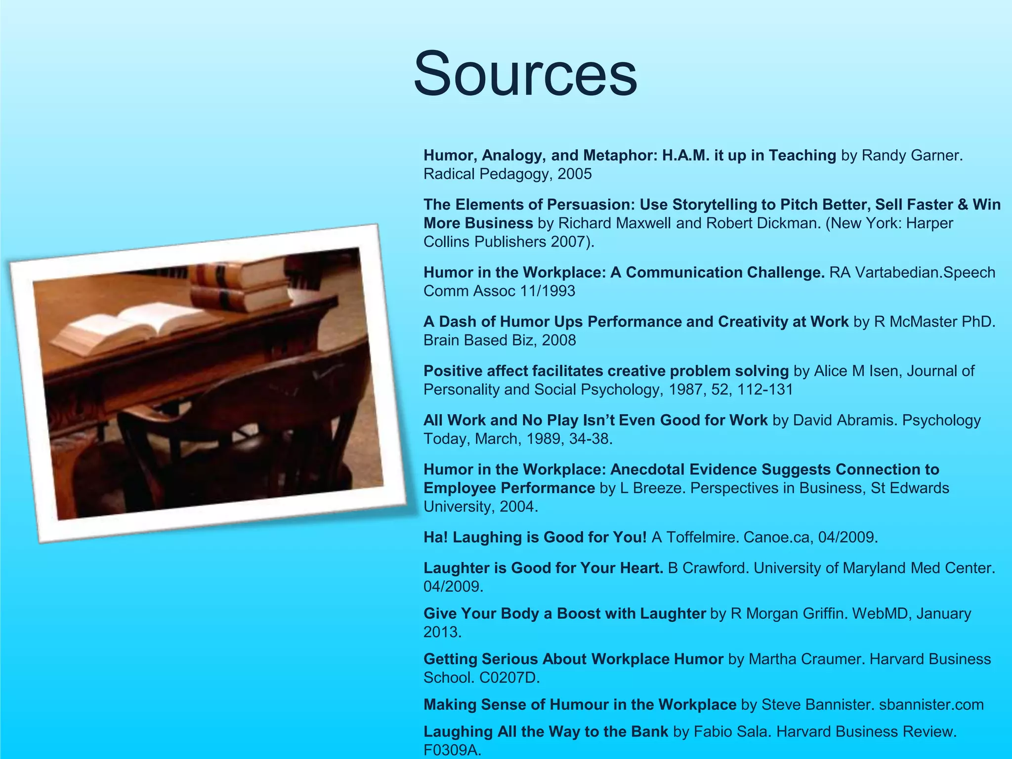 Sources 
Humor, Analogy, and Metaphor: H.A.M. it up in Teaching by Randy Garner. 
Radical Pedagogy, 2005 
The Elements of Persuasion: Use Storytelling to Pitch Better, Sell Faster & Win 
More Business by Richard Maxwell and Robert Dickman. (New York: Harper 
Collins Publishers 2007). 
Humor in the Workplace: A Communication Challenge. RA Vartabedian.Speech 
Comm Assoc 11/1993 
A Dash of Humor Ups Performance and Creativity at Work by R McMaster PhD. 
Brain Based Biz, 2008 
Positive affect facilitates creative problem solving by Alice M Isen, Journal of 
Personality and Social Psychology, 1987, 52, 112-131 
All Work and No Play Isn’t Even Good for Work by David Abramis. Psychology 
Today, March, 1989, 34-38. 
Humor in the Workplace: Anecdotal Evidence Suggests Connection to 
Employee Performance by L Breeze. Perspectives in Business, St Edwards 
University, 2004. 
Ha! Laughing is Good for You! A Toffelmire. Canoe.ca, 04/2009. 
Laughter is Good for Your Heart. B Crawford. University of Maryland Med Center. 
04/2009. 
Give Your Body a Boost with Laughter by R Morgan Griffin. WebMD, January 
2013. 
Getting Serious About Workplace Humor by Martha Craumer. Harvard Business 
School. C0207D. 
Making Sense of Humour in the Workplace by Steve Bannister. sbannister.com 
Laughing All the Way to the Bank by Fabio Sala. Harvard Business Review. 
F0309A. 
 