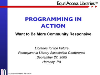 Libraries for the Future Pennsylvania Library Association Conference September 27, 2005 Hershey, PA PROGRAMMING IN ACTION Want to Be More Community Responsive    2005 Libraries for the Future 