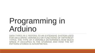 Programming in
Arduino
DATA TYPES IN C REFERS TO AN EXTENSIVE SYSTEM USED
FOR DECLARING VARIABLES OR FUNCTIONS OF DIFFERENT
TYPES. THE TYPE OF A VARIABLE DETERMINES HOW MUCH
SPACE IT OCCUPIES IN THE STORAGE AND HOW THE BIT
PATTERN STORED IS INTERPRETED.
 