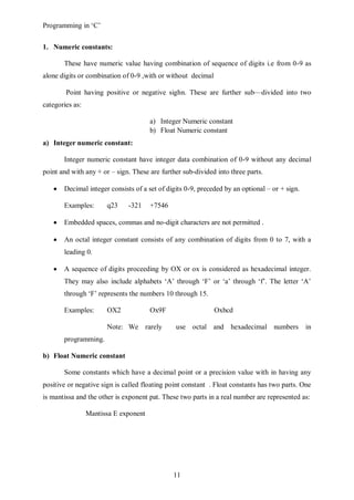 Programming in ‘C’


1. Numeric constants:

       These have numeric value having combination of sequence of digits i.e from 0-9 as
alone digits or combination of 0-9 ,with or without decimal

        Point having positive or negative sighn. These are further sub—divided into two
categories as:

                                       a) Integer Numeric constant
                                       b) Float Numeric constant
a) Integer numeric constant:

       Integer numeric constant have integer data combination of 0-9 without any decimal
point and with any + or – sign. These are further sub-divided into three parts.

       Decimal integer consists of a set of digits 0-9, preceded by an optional – or + sign.

       Examples:       q23    -321     +7546

       Embedded spaces, commas and no-digit characters are not permitted .

       An octal integer constant consists of any combination of digits from 0 to 7, with a
       leading 0.

       A sequence of digits proceeding by OX or ox is considered as hexadecimal integer.
       They may also include alphabets ‘A’ through ‘F’ or ‘a’ through ‘f’. The letter ‘A’
       through ‘F’ represents the numbers 10 through 15.

       Examples:       OX2             Ox9F                   Oxbcd

                       Note: We rarely         use octal and hexadecimal numbers               in
       programming.

b) Float Numeric constant

       Some constants which have a decimal point or a precision value with in having any
positive or negative sign is called floating point constant . Float constants has two parts. One
is mantissa and the other is exponent pat. These two parts in a real number are represented as:

                 Mantissa E exponent




                                               11
 