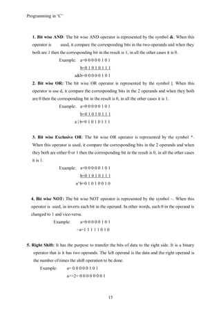 Programming in ‘C’



   1. Bit wise AND: The bit wise AND operator is represented by the symbol &. When this
   operator is      used, it compare the corresponding bits in the two operands and when they
   both are 1 then the corresponding bit in the result is 1, in all the other cases it is 0.
                   Example: a=0 0 0 0 0 1 0 1
                                b=0 1 0 1 0 1 1 1
                             a&b=0 0 0 0 0 1 0 1
   2. Bit wise OR: The bit wise OR operator is represented by the symbol |. When this
   operator is use d, it compare the corresponding bits in the 2 operands and when they both
   are 0 then the corresponding bit in the result is 0, in all the other cases it is 1.
                   Example: a=0 0 0 0 0 1 0 1
                                b=0 1 0 1 0 1 1 1
                             a | b=0 1 0 1 0 1 1 1


   3. Bit wise Exclusive OR: The bit wise OR operator is represented by the symbol ^.
   When this operator is used, it compare the corresponding bits in the 2 operands and when
   they both are either 0 or 1 then the corresponding bit in the result is 0, in all the other cases
   it is 1.
                   Example: a=0 0 0 0 0 1 0 1
                                b=0 1 0 1 0 1 1 1
                             a^b=0 1 0 1 0 0 1 0


  4. Bit wise NOT: The bit wise NOT operator is represented by the symbol ~. When this
  operator is used, in inverts each bit in the operand. In other words, each 0 in the operand is
  changed to 1 and vice-versa.
                 Example:       a=0 0 0 0 0 1 0 1
                              ~a=1 1 1 1 1 0 1 0


5. Right Shift: It has the purpose to transfer the bits of data to the right side. It is a binary
   operator that is it has two operands. The left operand is the data and the right operand is
   the number of times the shift operation to be done.
        Example:        a= 0 0 0 0 0 1 0 1
                        a>>2= 0 0 0 0 0 0 0 1



                                                 15
 