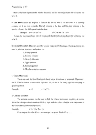 Programming in ‘C’


  Hence, the least significant bit will be discarded and the most significant bit will come out
to be 0.


6. Left Shift: It has the purpose to transfer the bits of data to the left side. It is a binary
operator i.e. it has two operands. The left operand is the data and the right operand is the
number of times the shift operation to be done.
              Example: a= 0 0 0 0 0 1 0 1                 a<<2=0 0 0 1 0 1 0 0
   Hence, the most significant bit will be discarded and the least significant bit will come out
to be 0.


8. Special Operator: These are used for special purpose in C language. These operations are
used in pointers, structures and unions etc.
                  1. Unary operator
                  2. Comma operator
                  3. Sizeof() Operator
                  4. Type operator
                  5. Pointer operator
                  6. Member selection operator


1. Unary Operator:
           These are used for identification of about where it is signed or unsigned. These are +
and -. Also increment or decrement operators ++, -- are in the unary operator category as
special operator.
Example:                  x=-3;           y=++x-7*3


2. Comma operator:
           The comma operator can be used to link the related expression together. A comma
linked list of expression is evaluated left to right and the values of right most expression is
the value of the combined expression.
Example:                  z=(x=10,y=5,x+y);
           First assigns the value 10 to x, then assign 5 to y and finally 15 to z.




                                                   16
 