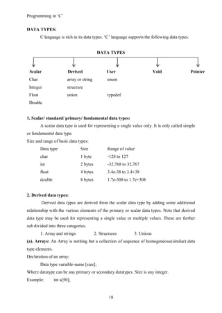 Programming in ‘C’


DATA TYPES:
         C language is rich in its data types. ‘C’ language supports the following data types.


                                             DATA TYPES



 Scalar                   Derived                  User                      Void                Pointer
                                                   Defined
 Char                     array or string          enum
 Integer                  structure
 Float                    union                    typedef
 Double


1. Scalar/ standard/ primary/ fundamental data types:
         A scalar data type is used for representing a single value only. It is only called simple
or fundamental data type.
Size and range of basic data types:
         Data type                Size             Range of value
         char                     1 byte           -128 to 127
         int                      2 bytes          -32,768 to 32,767
         float                    4 bytes          3.4e-38 to 3.4+38
         double                   8 bytes          1.7e-308 to 1.7e+308


2. Derived data types:
         Derived data types are derived from the scalar data type by adding some additional
relationship with the various elements of the primary or scalar data types. Note that derived
data type may be used for representing a single value or multiple values. These are further
sub divided into three categories.
         1. Array and strings               2. Structures        3. Unions
(a). Arrays: An Array is nothing but a collection of sequence of homogeneous(similar) data
type elements.
Declaration of an array:
         Data type variable-name [size];
Where datatype can be any primary or secondary datatypes. Size is any integer.
Example:          int a[50];


                                                    18
 