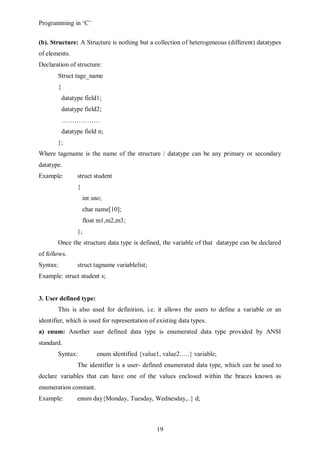Programming in ‘C’


(b). Structure: A Structure is nothing but a collection of heterogeneous (different) datatypes
of elements.
Declaration of structure:
       Struct tage_name
       {
           datatype field1;
           datatype field2;
           ………………
           datatype field n;
       };
Where tagename is the name of the structure / datatype can be any primary or secondary
datatype.
Example:         struct student
                 {
                      int sno;
                      char name[10];
                      float m1,m2,m3;
                 };
       Once the structure data type is defined, the variable of that datatype can be declared
of follows.
Syntax:          struct tagname variablelist;
Example: struct student s;


3. User defined type:
       This is also used for definition, i.e. it allows the users to define a variable or an
identifier, which is used for representation of existing data types.
a) enum: Another user defined data type is enumerated data type provided by ANSI
standard.
       Syntax:              enum identified {value1, value2…..} variable;
                 The identifier is a user- defined enumerated data type, which can be used to
declare variables that can have one of the values enclosed within the braces known as
enumeration constant.
Example:         enum day{Monday, Tuesday, Wednesday,..} d;



                                                  19
 