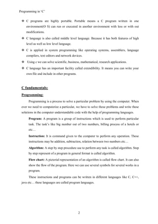 Programming in ‘C’


  C programs are highly portable. Portable means a C program written in one
     environment(O S) can run or executed in another environment with less or with out
     modifications.
  C language is also called middle level language. Because it has both features of high
     level as well as low level language.
  C is applied in system programming like operating systems, assemblers, language
     compilers, text editors and network devices.
  Using c we can solve scientific, business, mathematical, research applications.
  C language has an important facility called extendibility. It means you can write your
     own file and include in other programs.



 C fundamentals:
 Programming:
      Programming is a process to solve a particular problem by using the computer. When
 ever we need to computerize a particular, we have to solve those problems and write these
 solutions in the computer understandable code with the help of programming languages.
      Program: A program is a group of instructions which is used to perform particular
      task. The task’s like big number out of two numbers, billing process of a hotels or
      etc…

      Instruction: It is command given to the computer to perform any operation. These
      instructions may be addition, subtraction, relation between two numbers etc…

      Algorithm: A step by step procedure use to perform any task is called algorithm. Step
      by step represent of a program in general format is called algorithm.

      Flow chart: A pictorial representation of an algorithm is called flow chart. It can also
      show the flow of the program. Here we can use several symbols for several works in a
      program.

      These instructions and programs can be written in different languages like C, C++,
 java etc… these languages are called program languages.




                                               2
 
