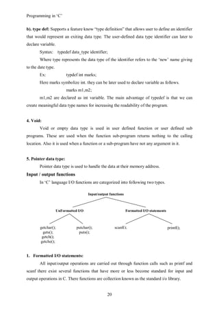 Programming in ‘C’


b). type def: Supports a feature know “type definition” that allows user to define an identifier
that would represent an exiting data type. The user-defined data type identifier can later to
declare variable.
        Syntax:      typedef data_type identifier;
        Where type represents the data type of the identifier refers to the ‘new’ name giving
to the date type.
        Ex:              typdef int marks;
        Here marks symbolize int. they can be later used to declare variable as follows.
                         marks m1,m2;
        m1,m2 are declared as int variable. The main advantage of typedef is that we can
create meaningful data type names for increasing the readability of the program.


4. Void:
        Void or empty data type is used in user defined function or user defined sub
programs. These are used when the function sub-program returns nothing to the calling
location. Also it is used when a function or a sub-program have not any argument in it.


5. Pointer data type:
        Pointer data type is used to handle the data at their memory address.
Input / output functions
        In ‘C’ language I/O functions are categorized into following two types.

                                      Input/output functions



                    UnFormatted I/O                            Formatted I/O statements
                      statements


        getchar();             putchar();             scanf();                            printf();
          gets();               puts();
         getch();
        getche();


1. Formatted I/O statements:
        All input/output operations are carried out through function calls such as printf and
scanf there exist several functions that have more or less become standard for input and
output operations in C. There functions are collection known as the standard i/o library.


                                                 20
 