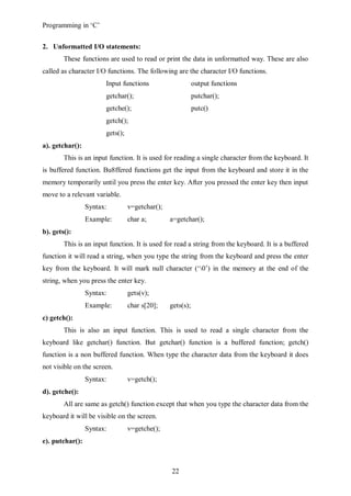 Programming in ‘C’


2. Unformatted I/O statements:
        These functions are used to read or print the data in unformatted way. These are also
called as character I/O functions. The following are the character I/O functions.
                       Input functions                     output functions
                       getchar();                          putchar();
                       getche();                           putc()
                       getch();
                       gets();
a). getchar():
        This is an input function. It is used for reading a single character from the keyboard. It
is buffered function. Bu8ffered functions get the input from the keyboard and store it in the
memory temporarily until you press the enter key. After you pressed the enter key then input
move to a relevant variable.
                 Syntax:         v=getchar();
                 Example:        char a;        a=getchar();
b). gets():
        This is an input function. It is used for read a string from the keyboard. It is a buffered
function it will read a string, when you type the string from the keyboard and press the enter
key from the keyboard. It will mark null character (‘0’) in the memory at the end of the
string, when you press the enter key.
                 Syntax:         gets(v);
                 Example:        char s[20];    gets(s);
c) getch():
        This is also an input function. This is used to read a single character from the
keyboard like getchar() function. But getchar() function is a buffered function; getch()
function is a non buffered function. When type the character data from the keyboard it does
not visible on the screen.
                 Syntax:         v=getch();
d). getche():
        All are same as getch() function except that when you type the character data from the
keyboard it will be visible on the screen.
                 Syntax:         v=getche();
e). putchar():



                                                22
 