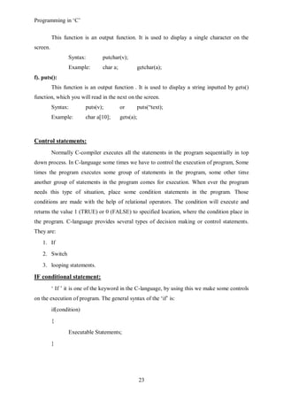 Programming in ‘C’


          This function is an output function. It is used to display a single character on the
screen.
                 Syntax:         putchar(v);
                 Example:        char a;          getchar(a);
f). puts():
          This function is an output function . It is used to display a string inputted by gets()
function, which you will read in the next on the screen.
          Syntax:         puts(v);         or     puts(“text);
          Example:        char a[10];      gets(a);



Control statements:
          Normally C-compiler executes all the statements in the program sequentially in top
down process. In C-language some times we have to control the execution of program, Some
times the program executes some group of statements in the program, some other time
another group of statements in the program comes for execution. When ever the program
needs this type of situation, place some condition statements in the program. Those
conditions are made with the help of relational operators. The condition will execute and
returns the value 1 (TRUE) or 0 (FALSE) to specified location, where the condition place in
the program. C-language provides several types of decision making or control statements.
They are:
    1. If
    2. Switch
    3. looping statements.

IF conditional statement:
          ‘ If ’ it is one of the keyword in the C-language, by using this we make some controls
on the execution of program. The general syntax of the ‘if’ is:
          if(condition)
          {
                 Executable Statements;
          }




                                                      23
 
