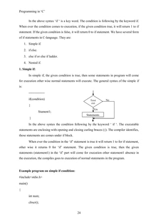 Programming in ‘C’


          In the above syntax ‘if ‘ is a key word. The condition is following by the keyword if.
When ever the condition comes to execution, if the given condition true, it will return 1 to if
statement. If the given condition is false, it will return 0 to if statement. We have several form
of if statements in C-language. They are:
      1. Simple if.
      2. if else.
      3. else if or else if ladder.
      4. Nested if.

1. Simple if:
          In simple if, the given condition is true, then some statements in program will come
for execution other wise normal statements will execute. The general syntax of the simple if
is:
          ---------------
          if(condition)                                      Texst       No
                                                              exp
          {
                                                               Yes
                    Stament1;
                                                         Statements
          }
          In the above syntax the condition following by the keyword ‘ if ‘. The executable
statements are enclosing with opening and closing curling braces ({). The compiler identifies,
those statements are comes under if block.
          When ever the condition in the ‘if’ statement is true it will return 1 to for if statement,
other wise it returns 0 for ‘if’ statement. The given condition is true, then the given
statements (statement1) in the ‘if’ part will come for execution other statement1 absence in
the execution, the compiles goes to execution of normal statements in the program.


Example program on simple if condition:
#include<stdio.h>
main()
{
          int num;
          clrscr();


                                                  24
 