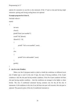 Programming in ‘C’


options for execution we use this is else statement. If the ‘if’ part or else part having single
statement, opening and closing curling braces are optional.
Example program for if else if:
#include<stdio.h>
main()
{
         int num;
         clrscr();
         printf(“Enter your number”);
         scanf(“%d”,&num);
         if(num%2= =0)
         {
                 printf(“ %d is even number”, num);
         }
         else
         {
                 printf(“%d is odd number”, num);
         }
         getch();
}

3. else if or else if ladder:
         When ever the C-program needs to check or build the conditions in different levels
else if ladder type is used. In this else if type, the main if having condition, if the if part
condition is fail, the else part having another condition, if the else if part condition fail then
else part having another condition… then the conditions are arranger in the ladder or chain
format. The else if conditional statement having common else for the all the else if
statements, if all conditions in the else if are fail then else part will executes, this else part is
optional. The general syntax of the else if conditional statement is:




                                                 26
 