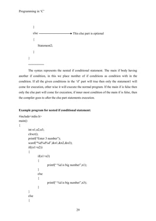 Programming in ‘C’



           }
           else                             This else part is optional
           {
               Statement2;
           }
       }
       ---------------
       The syntax represents the nested if conditional statement. The main if body having
another if condition, in this we place number of if conditions as condition with in the
condition. If all the given conditions in the ‘if’ part will true then only the statement1 will
come for execution, other wise it will execute the normal program. If the main if is false then
only the else part will come for execution, if inner most condition of the main if is false, then
the compiler goes to after the else part statements execution.


Example program for nested if conditional statement:
#include<stdio.h>
main()
{
       int n1,n2,n3;
       clrscr();
       printf(“Enter 3 number”);
       scanf(“%d%d%d”,&n1,&n2,&n3);
       if((n1>n2))
       {
               if(n1>n3)
               {
                      printf(“ %d is big number”,n1);
               }
               else
               {
                      printf(“ %d is big number”,n3);
               }
       }
       else
       {


                                               29
 