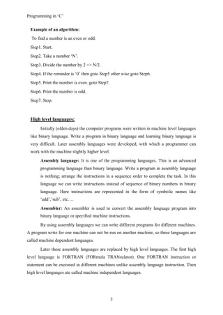 Programming in ‘C’


 Example of an algorithm:
  To find a number is an even or odd.
 Step1. Start.
 Step2. Take a number ‘N’.
 Step3. Divide the number by 2 => N/2.
 Step4. If the reminder is ‘0’ then goto Step5 other wise goto Step6.
 Step5. Print the number is even. goto Step7.
 Step6. Print the number is odd.
 Step7. Stop.



 High level languages:
       Initially (olden days) the computer programs were written in machine level languages
 like binary language. Write a program in binary language and learning binary language is
 very difficult. Later assembly languages were developed, with which a programmer can
 work with the machine slightly higher level.

       Assembly language: It is one of the programming languages. This is an advanced
       programming language than binary language. Write a program in assembly language
       is nothing; arrange the instructions in a sequence order to complete the task. In this
       language we can write instructions instead of sequence of binary numbers in binary
       language. Here instructions are represented in the form of symbolic names like
       ‘add’,’sub’, etc….

       Assembler: An assembler is used to convert the assembly language program into
       binary language or specified machine instructions.

       By using assembly languages we can write different programs for different machines.
A program write for one machine can not be run on another machine, so these languages are
called machine dependent languages.

       Later these assembly languages are replaced by high level languages. The first high
level language is FORTRAN (FORmula TRANsulator). One FORTRAN instruction or
statement can be executed in different machines unlike assembly language instruction. Then
high level languages ate called machine independent languages.




                                                3
 
