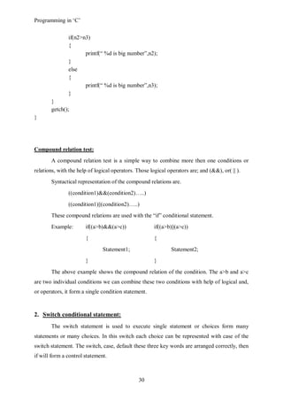 Programming in ‘C’


               if(n2>n3)
               {
                      printf(“ %d is big number”,n2);
               }
               else
               {
                      printf(“ %d is big number”,n3);
               }
       }
       getch();
}




Compound relation test:
       A compound relation test is a simple way to combine more then one conditions or
relations, with the help of logical operators. Those logical operators are; and (&&), or( || ).
       Syntactical representation of the compound relations are.
               ((condition1)&&(condition2)…..)
               ((condition1)||(condition2)…..)
       These compound relations are used with the “if” conditional statement.
       Example:        if((a>b)&&(a>c))                if((a>b)||(a>c))
                       {                               {
                               Statement1;                     Statement2;
                       }                               }
       The above example shows the compound relation of the condition. The a>b and a>c
are two individual conditions we can combine these two conditions with help of logical and,
or operators, it form a single condition statement.



2. Switch conditional statement:
       The switch statement is used to execute single statement or choices form many
statements or many choices. In this switch each choice can be represented with case of the
switch statement. The switch, case, default these three key words are arranged correctly, then
if will form a control statement.



                                                30
 