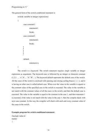 Programming in ‘C’


The general form of the switch conditional statement is:
       switch( variable or integer expressions)
       {
               case constant1:
                       statement1;
                       break;
               case constant2:
                       statement2;
                       break;




               default:
                       statement n;
       }
       The switch is a keyword. The switch statement requires single variable or integer
expression as arguments. The keyword case is followed by an integer or character constant
(1,2,3…., ‘a’,’b’,…’A’,’B’…). The keyword default represents the default case of the switch.
All the cases of the switch is enclosed with opening and closing curling braces ( { } ), and it
is having an other case is called default case. When ever the value in the variable is equals to
the constant value of the specified case in the switch is executed. The value in the variable is
not match with the constant values of all the cases in the switch, and then the default case is
executed. The value in the variable is equal to the constant in the case 1, and then statement 1
is executed, if the value is not mach with the value in the case 1, then the compile check with
next case constant. In this way the compiler will check with each and every constant value of
the cases in the switch.


Example program for switch conditional statement:
#include<stdio.h>
main()
{



                                              31
 