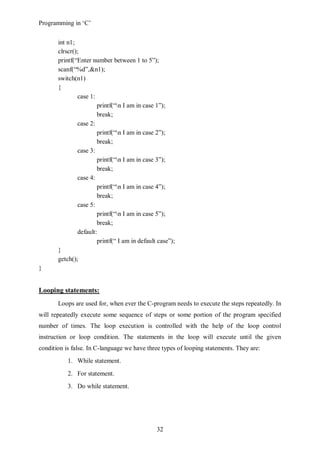 Programming in ‘C’


       int n1;
       clrscr();
       printf(“Enter number between 1 to 5”);
       scanf(“%d”,&n1);
       switch(n1)
       {
               case 1:
                       printf(“n I am in case 1”);
                       break;
               case 2:
                       printf(“n I am in case 2”);
                       break;
               case 3:
                       printf(“n I am in case 3”);
                       break;
               case 4:
                       printf(“n I am in case 4”);
                       break;
               case 5:
                       printf(“n I am in case 5”);
                       break;
               default:
                       printf(“ I am in default case”);
       }
       getch();
}


Looping statements:
       Loops are used for, when ever the C-program needs to execute the steps repeatedly. In
will repeatedly execute some sequence of steps or some portion of the program specified
number of times. The loop execution is controlled with the help of the loop control
instruction or loop condition. The statements in the loop will execute until the given
condition is false. In C-language we have three types of looping statements. They are:
           1. While statement.
           2. For statement.
           3. Do while statement.




                                               32
 