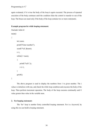 Programming in ‘C’


again evaluated, if it is true the body of the loop is again executed. The process of repeated
execution of the body continues until the condition false the control is transfer to out of the
loop. The braces are need only if the body of the loop contains two or more statements.


Example program for while looping statement:
#include<stdio.h>
main()
{
         int i,num;
         printf(“Enter number”);
         scanf(“%d’,&num);
         i=1;
         while(i<=num);
         {
             printf(‘%dt”,i);
             i=i+1;
         }
         getch();
}

         The above program is used to display the numbers from 1 to given number. The i
values is initializes with one, and check the while loop condition and executes the body of the
loop. Then perform increment operation. The body of the loop executes continually until I
value greater then value in the variable num.


2. For looping statement:
         The ‘for’ loop is another Entry controlled looping statement. For is a keyword, by
using this we can build a looping statement.




                                                34
 