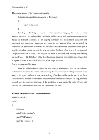 Programming in ‘C’


The general syntax of for looping statement is:
         for(intilization;condition;increment or decrimrnt)
         {
                Body of the loop;
         }
         Handling of for loop is easy to compare remaining looping statement. In while
looping statement, the initialization, conditions and increment and decrement statements are
placed in different locations. In for looping statement this initialization, condition and
increment and decrement statements are place in one location these are separated by
semicolon (;). Those three statements are enclosed with parentheses. The initialization part is
used for initialize counter variable for loop execution. The body of the loop will execute until
the given condition is false. The body of the loop is enclosed with closing and opening
curling braces ({ }), if the body of the loop has single statement need not to write braces. But
it is good practice to open the braces even it has single statement.
Execution process of for loop:
         Fires the initialization of control variable of loop will execute, after the execution of
initialization statement the control will follow up the next condition checking statement in for
loop. If the given condition is true, then the body of the loop will come for execution. Next
the control will transfer to increment or decrement statement and execute the step, then the
control goes to condition checking, if the condition is true, again the body of loop will
execute this process is continue until the given condition false.


Example program for ‘for’ looping statement:
#include<stdio.h>
main()
{
     int i,num;
     printf(“enter number”);
     scanf(“%d”,&num);
     for(i=1;i<=num;i++)
     {



                                                35
 